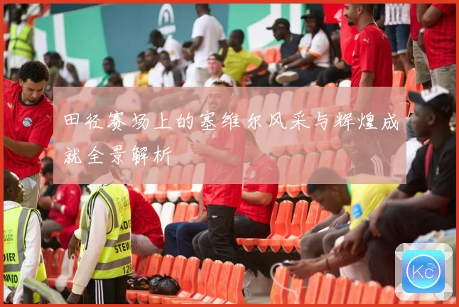 田径赛场上的塞维尔风采与辉煌成就全景解析