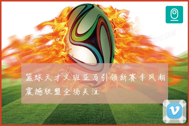 篮球天才文班亚马引领新赛季风潮震撼联盟全场关注