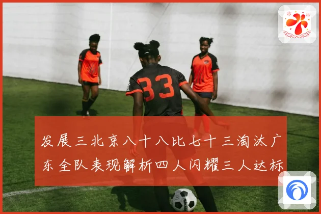 发展三北京八十八比七十三淘汰广东全队表现解析四人闪耀三人达标三赛场复盘