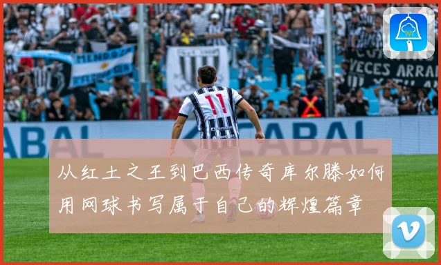 从红土之王到巴西传奇库尔滕如何用网球书写属于自己的辉煌篇章