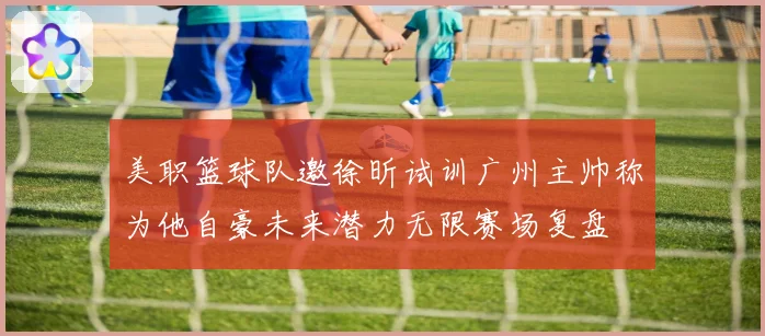 美职篮球队邀徐昕试训广州主帅称为他自豪未来潜力无限赛场复盘