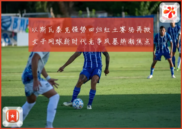 以斯瓦泰克强势回归红土赛场再掀女子网球新时代竞争风暴热潮焦点