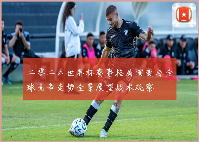 二零二六世界杯赛事格局演变与全球竞争走势全景展望战术观察
