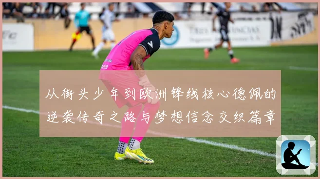 从街头少年到欧洲锋线核心德佩的逆袭传奇之路与梦想信念交织篇章