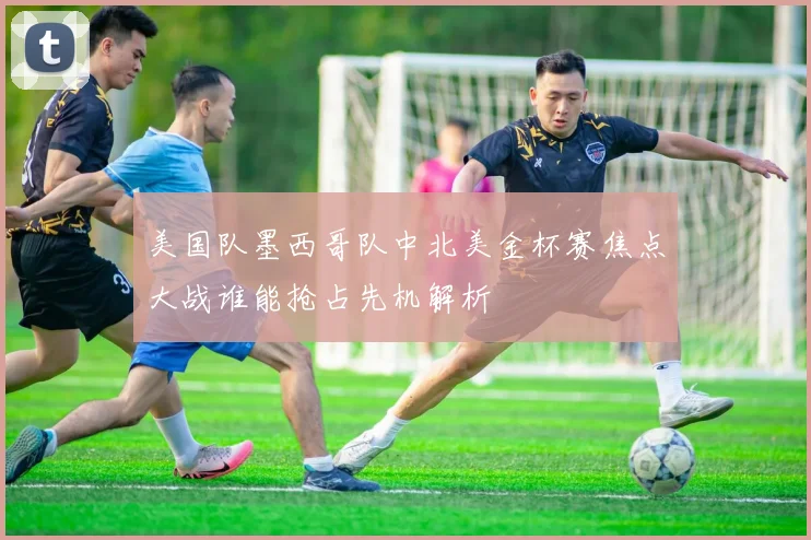 美国队墨西哥队中北美金杯赛焦点大战谁能抢占先机解析