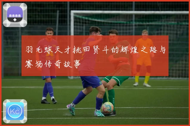羽毛球天才桃田贤斗的辉煌之路与赛场传奇故事