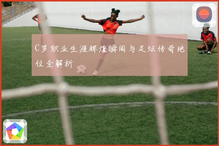 C罗职业生涯辉煌瞬间与足坛传奇地位全解析