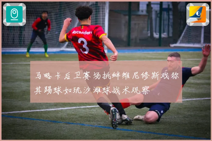 马略卡后卫赛场挑衅维尼修斯戏称其踢球如玩沙滩球战术观察