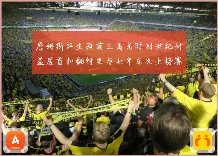 詹姆斯评生涯前三高光时刻世纪封盖居首扣翻特里与七年东决上榜赛场复盘