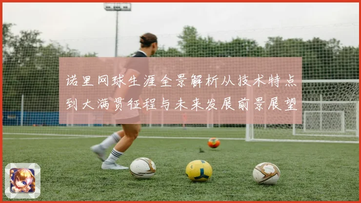 诺里网球生涯全景解析从技术特点到大满贯征程与未来发展前景展望