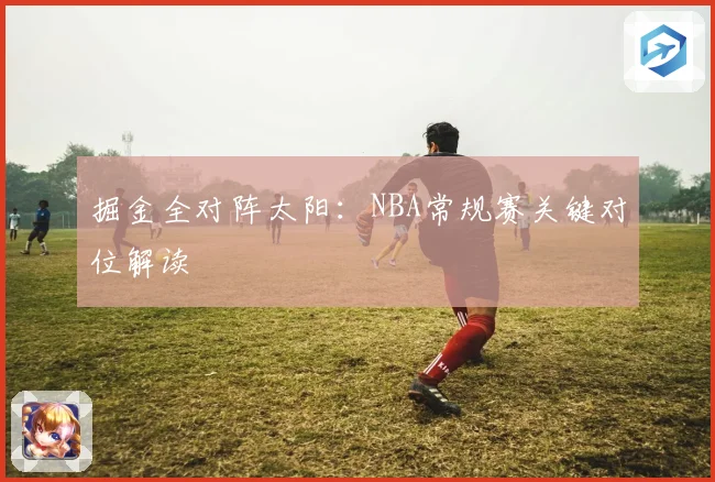 掘金全对阵太阳：NBA常规赛关键对位解读