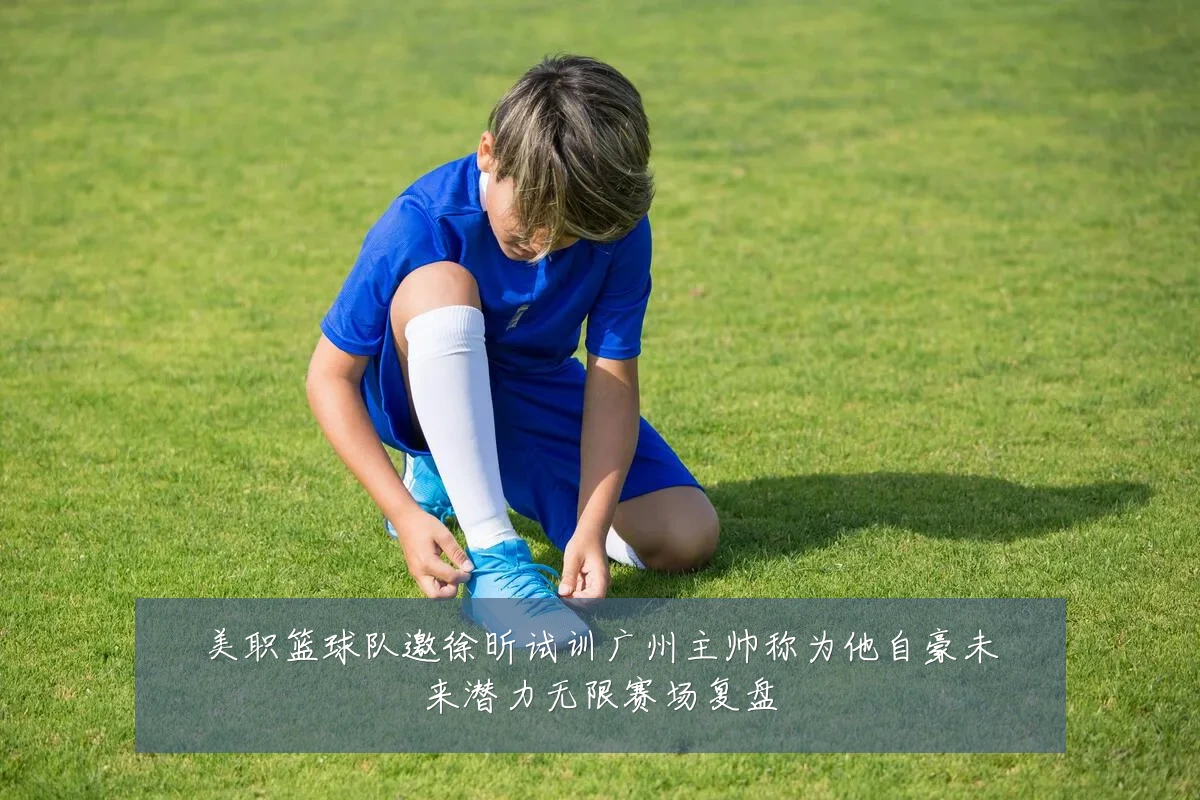 美职篮球队邀徐昕试训广州主帅称为他自豪未来潜力无限赛场复盘