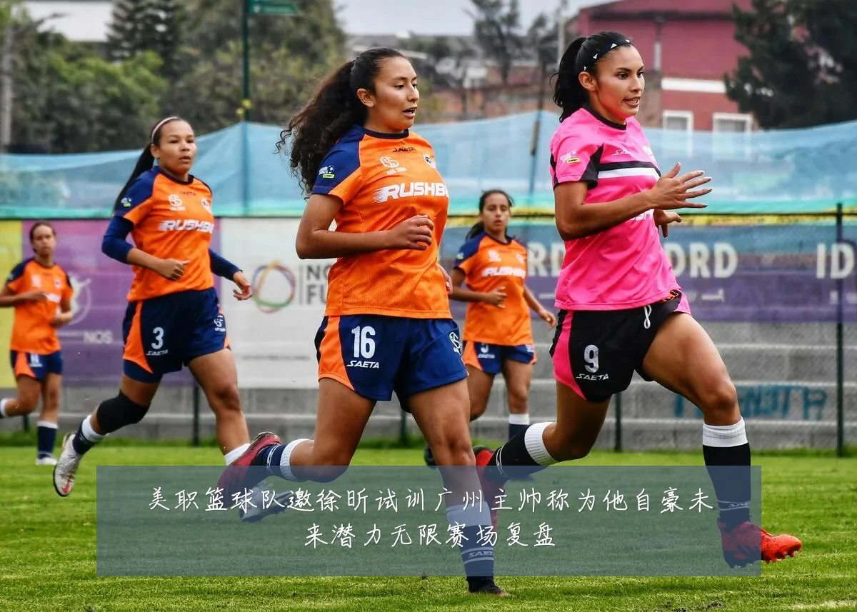 美职篮球队邀徐昕试训广州主帅称为他自豪未来潜力无限赛场复盘