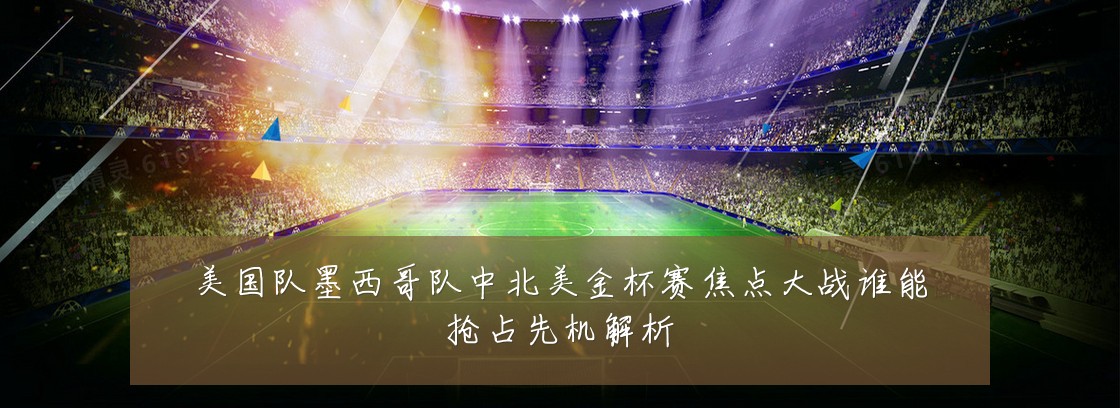 美国队墨西哥队中北美金杯赛焦点大战谁能抢占先机解析