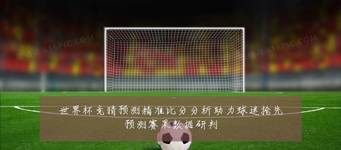 世界杯竞猜预测精准比分分析助力球迷抢先预测赛果数据研判